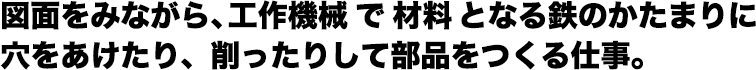 図面をみながら、工作機械で材料となる鉄のかたまりに 穴をあけたり、削ったりして部品をつくる仕事。