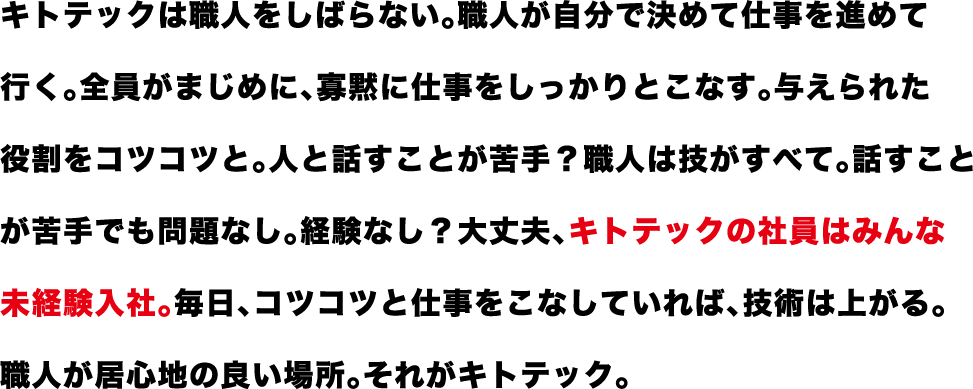 キトテックは職人をしばらない。職人が自分で決めて仕事を進めて 行く。全員がまじめに、寡黙に仕事をしっかりとこなす。与えられた役割をコツコツと。人と話すことが苦手？職人は技がすべて。話すことが苦手でも問題なし。経験なし？大丈夫、キトテックの社員はみんな未経験入社。毎日、コツコツと仕事をこなしていれば、技術は上がる。職人が居心地の良い場所。それがキトテック。